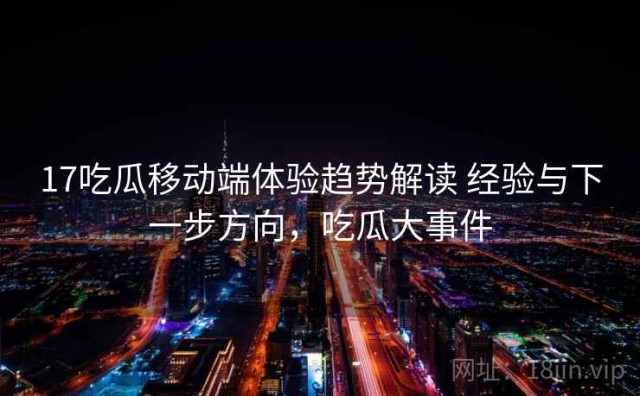 17吃瓜移动端体验趋势解读 经验与下一步方向，吃瓜大事件