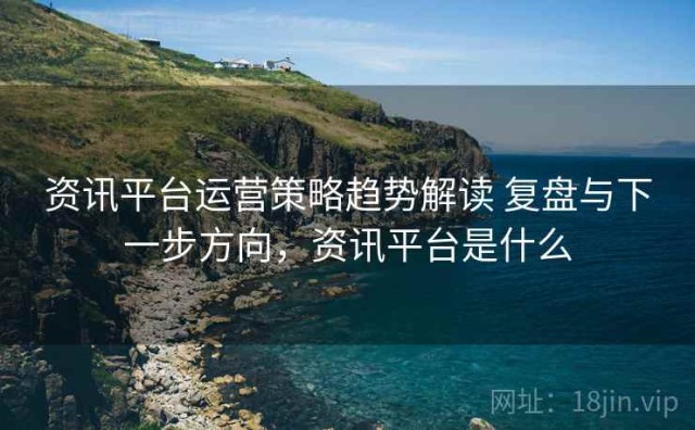 资讯平台运营策略趋势解读 复盘与下一步方向，资讯平台是什么