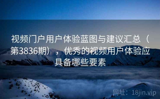 视频门户用户体验蓝图与建议汇总（第3836期），优秀的视频用户体验应具备哪些要素