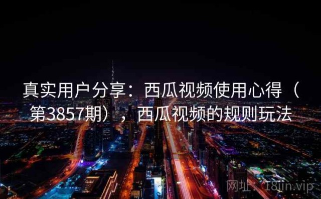 真实用户分享：西瓜视频使用心得（第3857期），西瓜视频的规则玩法