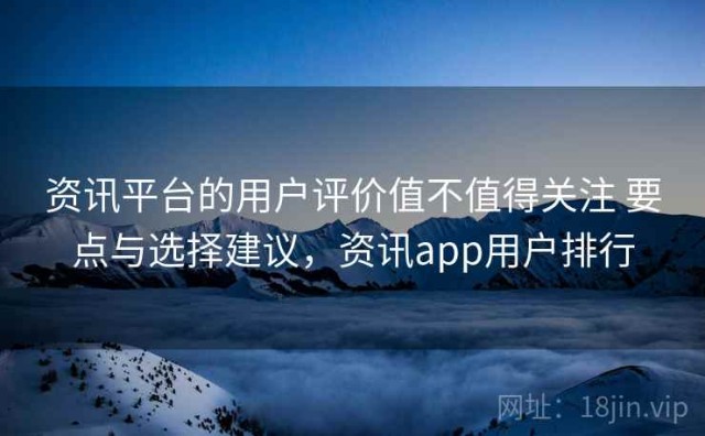 资讯平台的用户评价值不值得关注 要点与选择建议，资讯app用户排行