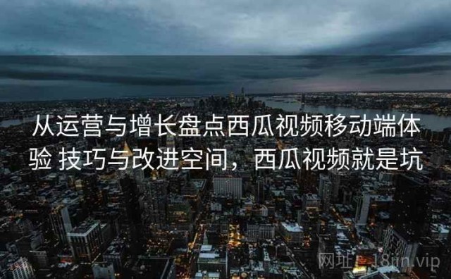 从运营与增长盘点西瓜视频移动端体验 技巧与改进空间，西瓜视频就是坑