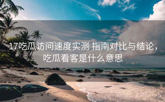 17吃瓜访问速度实测 指南对比与结论，吃瓜看客是什么意思