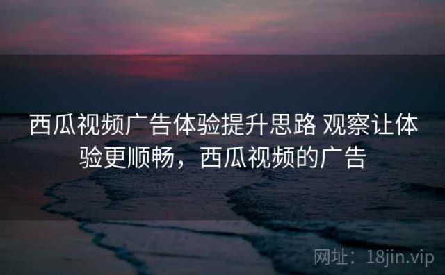 西瓜视频广告体验提升思路 观察让体验更顺畅，西瓜视频的广告