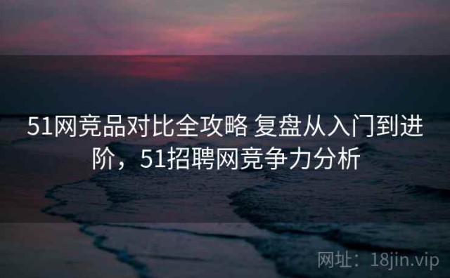 51网竞品对比全攻略 复盘从入门到进阶，51招聘网竞争力分析