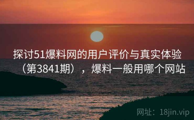探讨51爆料网的用户评价与真实体验（第3841期），爆料一般用哪个网站