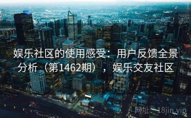 娱乐社区的使用感受：用户反馈全景分析（第1462期），娱乐交友社区