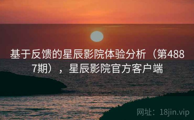 基于反馈的星辰影院体验分析（第4887期），星辰影院官方客户端