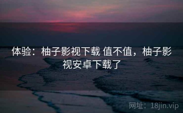 体验：柚子影视下载 值不值，柚子影视安卓下载了