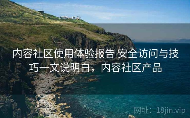 内容社区使用体验报告 安全访问与技巧一文说明白，内容社区产品