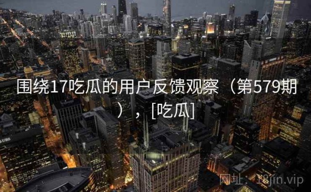围绕17吃瓜的用户反馈观察（第579期），[吃瓜]