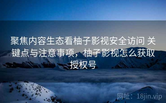 聚焦内容生态看柚子影视安全访问 关键点与注意事项，柚子影视怎么获取授权号