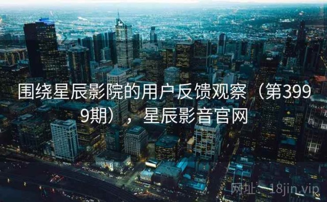 围绕星辰影院的用户反馈观察（第3999期），星辰影音官网