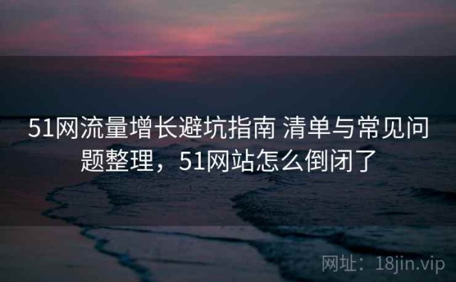 51网流量增长避坑指南 清单与常见问题整理，51网站怎么倒闭了