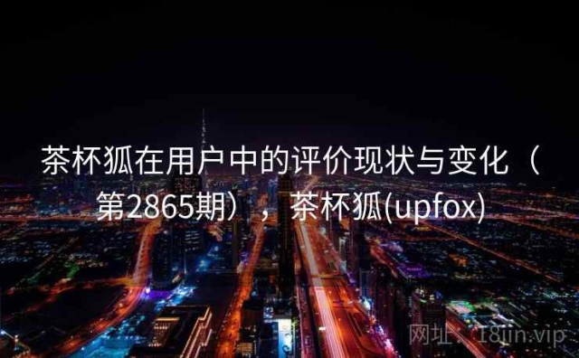 茶杯狐在用户中的评价现状与变化（第2865期），茶杯狐(upfox)