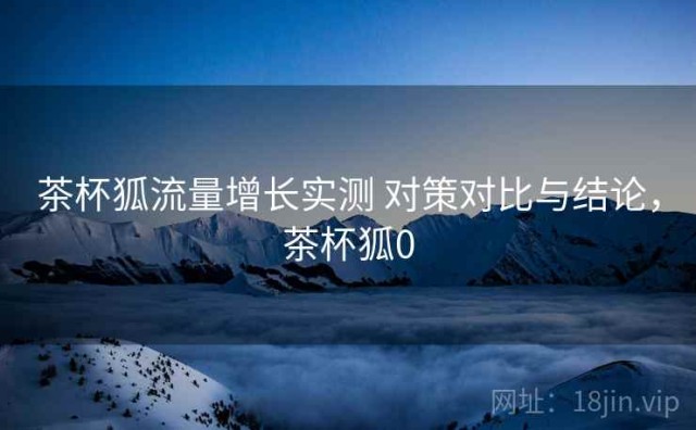 茶杯狐流量增长实测 对策对比与结论，茶杯狐0