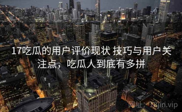 17吃瓜的用户评价现状 技巧与用户关注点，吃瓜人到底有多拼