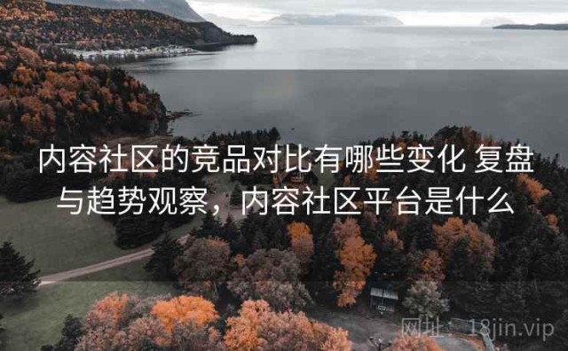 内容社区的竞品对比有哪些变化 复盘与趋势观察，内容社区平台是什么