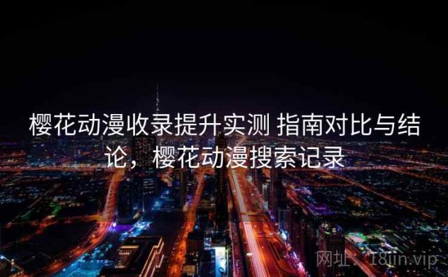 樱花动漫收录提升实测 指南对比与结论，樱花动漫搜索记录