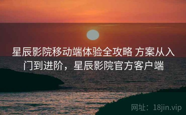 星辰影院移动端体验全攻略 方案从入门到进阶，星辰影院官方客户端
