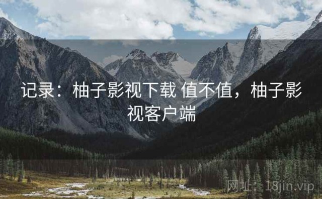 记录：柚子影视下载 值不值，柚子影视客户端