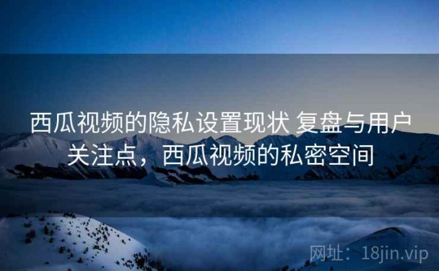 西瓜视频的隐私设置现状 复盘与用户关注点，西瓜视频的私密空间