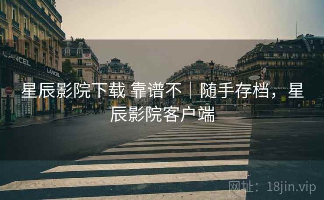 星辰影院下载 靠谱不｜随手存档，星辰影院客户端