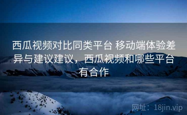 西瓜视频对比同类平台 移动端体验差异与建议建议，西瓜视频和哪些平台有合作