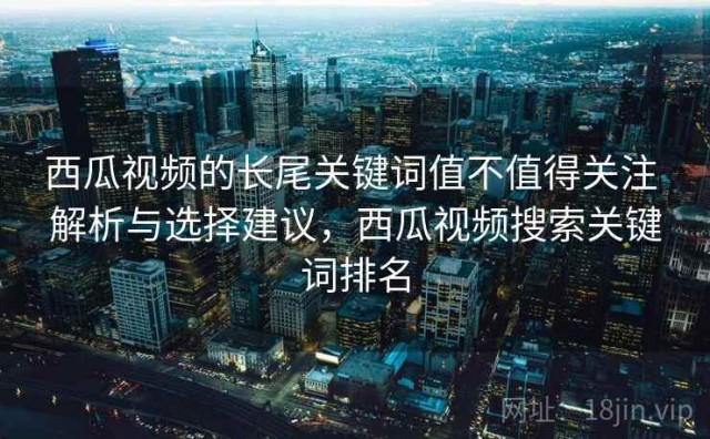 西瓜视频的长尾关键词值不值得关注 解析与选择建议，西瓜视频搜索关键词排名