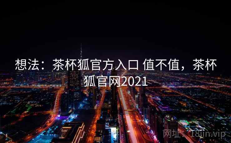 想法：茶杯狐官方入口 值不值，茶杯狐官网2021