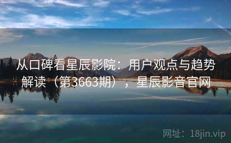 从口碑看星辰影院：用户观点与趋势解读（第3663期），星辰影音官网