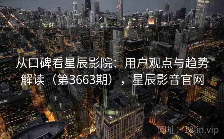从口碑看星辰影院：用户观点与趋势解读（第3663期），星辰影音官网