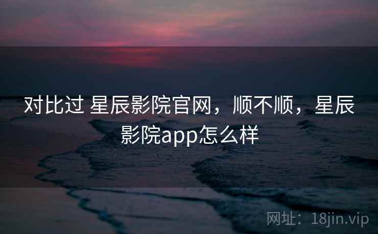 对比过 星辰影院官网，顺不顺，星辰影院app怎么样