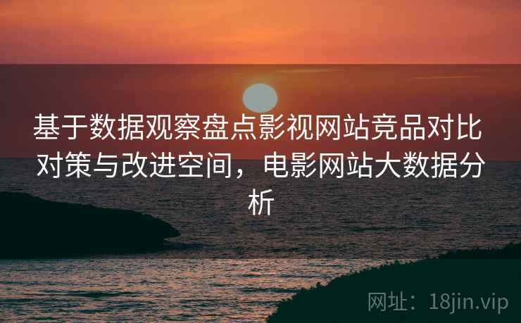 基于数据观察盘点影视网站竞品对比 对策与改进空间，电影网站大数据分析