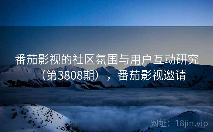 番茄影视的社区氛围与用户互动研究（第3808期），番茄影视邀请