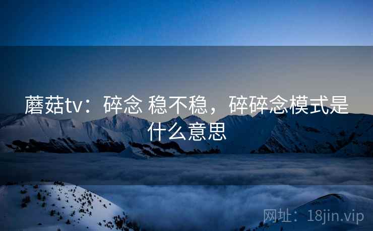 蘑菇tv：碎念 稳不稳，碎碎念模式是什么意思