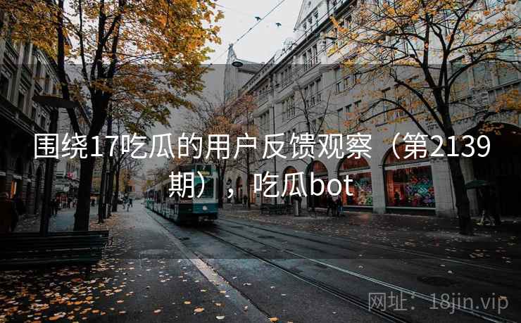 围绕17吃瓜的用户反馈观察（第2139期），吃瓜bot