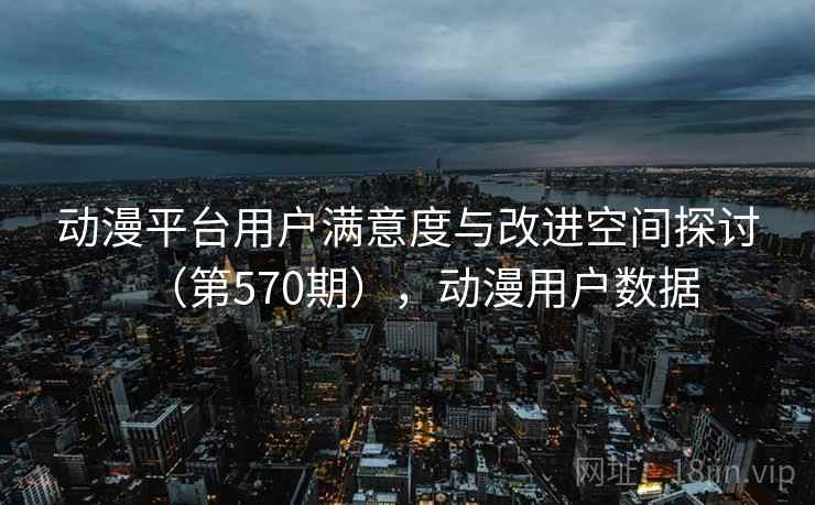 动漫平台用户满意度与改进空间探讨（第570期），动漫用户数据