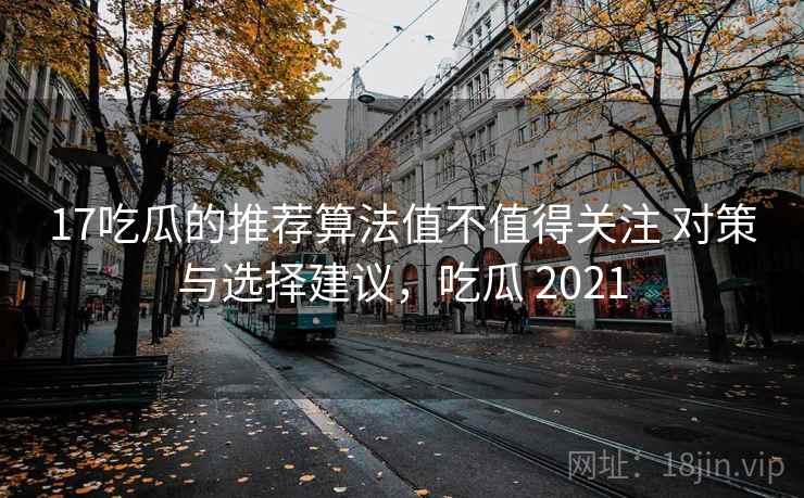 17吃瓜的推荐算法值不值得关注 对策与选择建议，吃瓜 2021