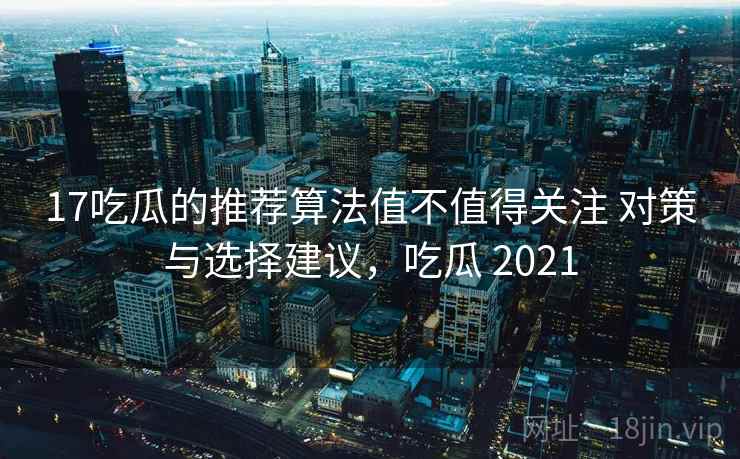 17吃瓜的推荐算法值不值得关注 对策与选择建议，吃瓜 2021