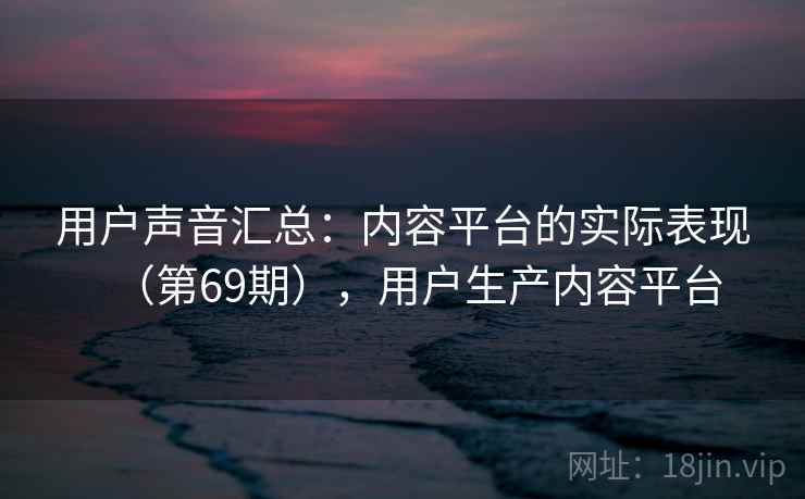 用户声音汇总：内容平台的实际表现（第69期），用户生产内容平台