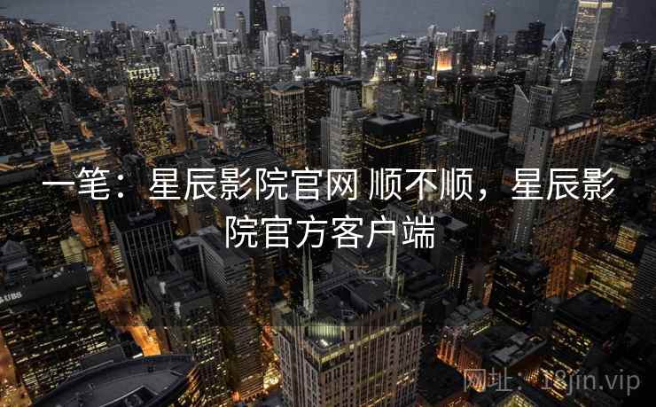 一笔：星辰影院官网 顺不顺，星辰影院官方客户端