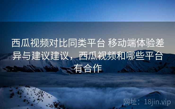 西瓜视频对比同类平台 移动端体验差异与建议建议,西瓜视频和哪些平台有合作 西瓜视频对比同类平台 移动端体验差异与建议建议,西瓜视频和哪些平台有合作