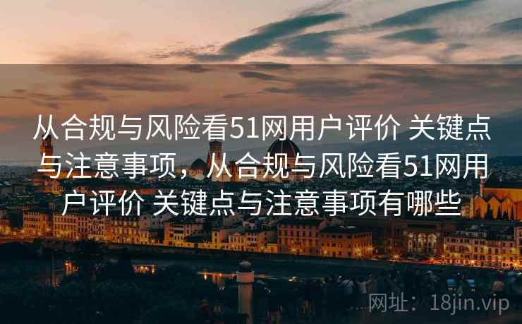 从合规与风险看51网用户评价 关键点与注意事项，从合规与风险看51网用户评价 关键点与注意事项有哪些
