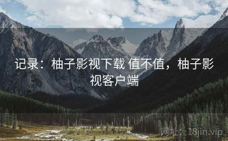 记录：柚子影视下载 值不值，柚子影视客户端