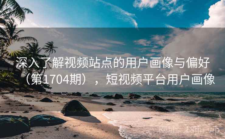 深入了解视频站点的用户画像与偏好（第1704期），短视频平台用户画像