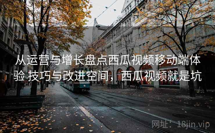 从运营与增长盘点西瓜视频移动端体验 技巧与改进空间，西瓜视频就是坑