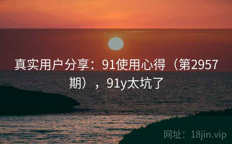 真实用户分享：91使用心得（第2957期），91y太坑了