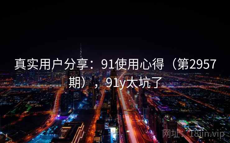 真实用户分享：91使用心得（第2957期），91y太坑了