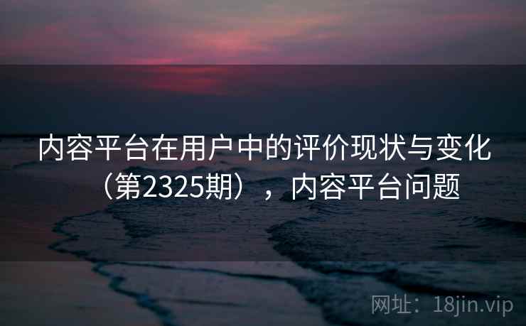 内容平台在用户中的评价现状与变化（第2325期），内容平台问题